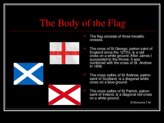 The  Body  of the Flag The flag consists of three heraldic crosses.  The cross of St George, patron saint of England since the 1270's, is a red cross on a white ground. After James I succeeded to the throne, it was combined with the cross of St. Andrew in 1606.  The cross saltire of St Andrew, patron saint of Scotland, is a diagonal white cross on a blue ground.  The cross saltire of St Patrick, patron saint of Ireland, is a diagonal red cross on a white ground.     © Shmurina T.M.