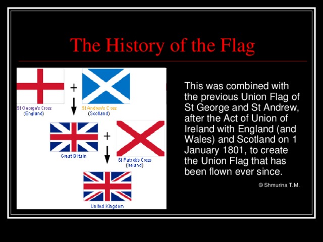 The History of the Flag  This was combined with the previous Union Flag of St George and St Andrew, after the Act of Union of Ireland with England (and Wales) and Scotland on 1 January 1801, to create the Union Flag that has been flown ever since.     © Shmurina T.M.