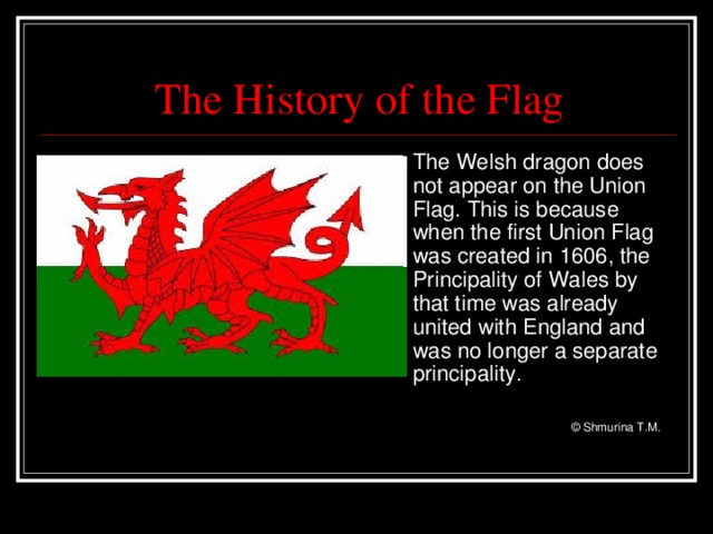 The History of the Flag  The Welsh dragon does not appear on the Union Flag. This is because when the first Union Flag was created in 1606, the Principality of Wales by that time was already united with England and was no longer a separate principality.        © Shmurina T.M.