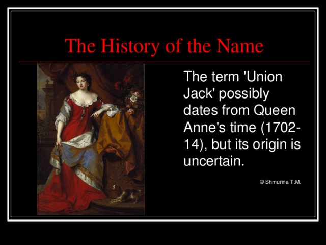 The History of the Name  The term 'Union Jack' possibly dates from Queen Anne's time (1702-14), but its origin is uncertain.     © Shmurina T.M.