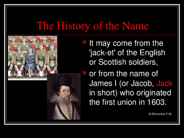 The History of the Name It may come from the 'jack-et' of the English or Scottish soldiers, or from the name of James I (or Jacob, Jack in short) who originated the first union in 1603.   © Shmurina T.M.