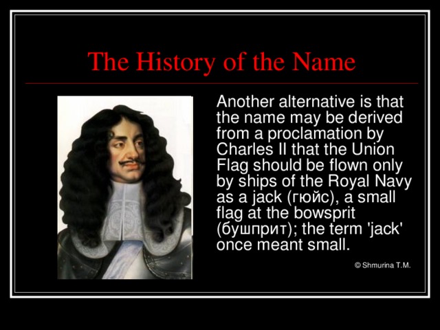 The History of the Name  Another alternative is that the name may be derived from a proclamation by Charles II that the Union Flag should be flown only by ships of the Royal Navy as a jack ( гюйс) , a small flag at the bowsprit (бушприт) ; the term 'jack' once meant small.      © Shmurina T.M.