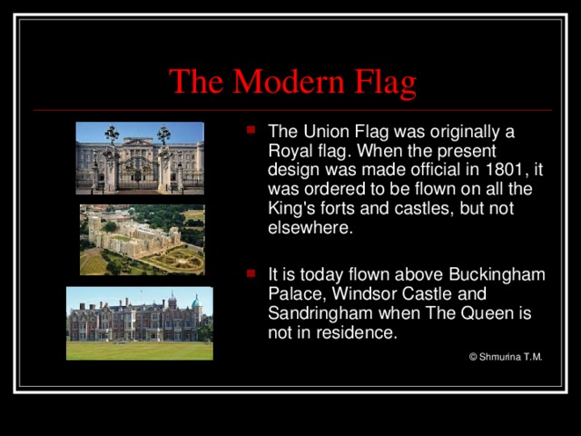 The Modern Flag The Union Flag was originally a Royal flag. When the present design was made official in 1801, it was ordered to be flown on all the King's forts and castles, but not elsewhere.  It is today flown above Buckingham Palace, Windsor Castle and Sandringham  when The Queen is not in residence.      © Shmurina T.M.