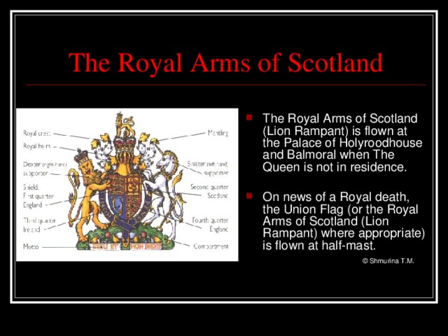 The Royal Arms of Scotland The Royal Arms of Scotland (Lion Rampant) is flown at the Palace of Holyroodhouse and Balmoral when The Queen is not in residence.  On news of a Royal death, the Union Flag (or the Royal Arms of Scotland (Lion Rampant) where appropriate) is flown at half-mast.   © Shmurina T.M.