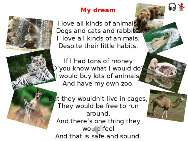 My dream I love all kinds of animals, Dogs and cats and rabbits. I love all kinds of animals, Despite their little habits. If I had tons of money D’you know what I would do? I would buy lots of animals And have my own zoo. But they wouldn’t live in cages, They would be free to run around. And there’s one thing they would feel And that is safe and sound.