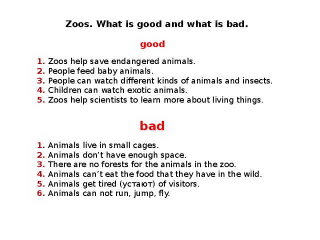 Zoos. What is good and what is bad .  good 1. Zoos help save endangered animals. 2. People feed baby animals. 3. People can watch different kinds of animals and insects. 4. Children can watch exotic animals. 5. Zoos help scientists to learn more about living things. bad 1. Animals live in small cages. 2. Animals don’t have enough space. 3. There are no forests for the animals in the zoo. 4. Animals can’t eat the food that they have in the wild. 5. Animals get tired ( устают ) of visitors. 6. Animals can not run, jump, fly.