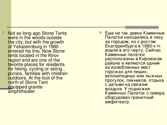 Not so long ago Stone Tents were in the woods outside the city, but with the growth of Yekaterinburg in 1980 . entered his line. Now Stone tents located in the Kirov region and are one of the favorite places for residents for hiking, cycling or skiing , picnics, families with children outdoors. At the foot of the north of Stone Tent equipped granite amphitheater . Еще не так давно Каменные Палатки находились в лесу за городом, но с ростом Екатеринбурга в 1980-х гг. вошли в его черту. Сейчас Каменные палатки расположены в Кировском районе и являются одним из излюбленных мест горожан для пеших, велосипедных или лыжных прогулок, пикников, отдыха с детьми на свежем воздухе. У подножия Каменных Палаток с севера оборудован гранитный амфитеатр.