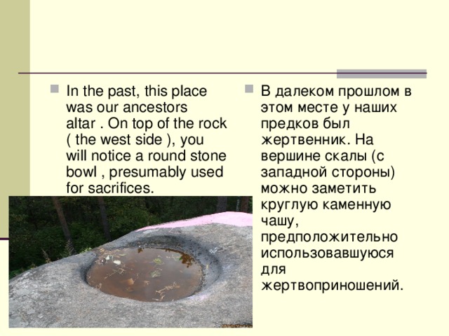 In the past, this place was our ancestors altar . On top of the rock ( the west side ), you will notice a round stone bowl , presumably used for sacrifices. В далеком прошлом в этом месте у наших предков был жертвенник. На вершине скалы (с западной стороны) можно заметить круглую каменную чашу, предположительно использовавшуюся для жертвоприношений.