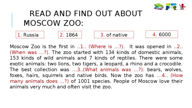 Read and find out about Moscow Zoo: 4. 6000 1. Russia 3. of native 2. 1864 Moscow Zoo is the first in ..1.. (Where is ...?). It was opened in ..2.. (When was …?). The zoo started with 134 kinds of domestic animals, 153 kinds of wild animals and 7 kinds of reptiles. There were some exotic animals: two lions, two tigers, a leopard, a rhino and a crocodile. The best collection was …3..(What animals was …?): bears, wolves, foxes, hairs, squirrels and native birds. Now the zoo has …4.. (How many animals does …?) of 1001 species. People of Moscow love their animals very much and often visit the zoo.