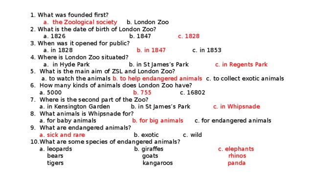 1. What was founded first?  a. the Zoological society b. London Zoo  2. What is the date of birth of London Zoo?  a. 1826 b. 1847 c. 1828  3. When was it opened for public?  a. in 1828 b. in 1847 c. in 1853  4. Where is London Zoo situated?  a. in Hyde Park b. in St James’s Park c. in Regents Park  5. What is the main aim of ZSL and London Zoo?  a. to watch the animals b. to help endangered animals c. to collect exotic animals  6. How many kinds of animals does London Zoo have?  a. 5000 b. 755 c. 16802  7. Where is the second part of the Zoo?  a. in Kensington Garden b. in St James’s Park c. in Whipsnade  8. What animals is Whipsnade for?  a. for baby animals b. for big animals c. for endangered animals  9. What are endangered animals?  a. sick and rare b. exotic c. wild  10.What are some species of endangered animals?  a. leopards b. giraffes c. elephants  bears goats rhinos  tigers kangaroos panda
