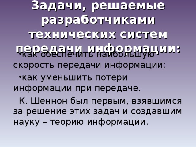 Задачи, решаемые разработчиками технических систем передачи информации: как обеспечить наибольшую скорость передачи информации; как уменьшить потери информации при передаче. К. Шеннон был первым, взявшимся за решение этих задач и создавшим науку – теорию информации.