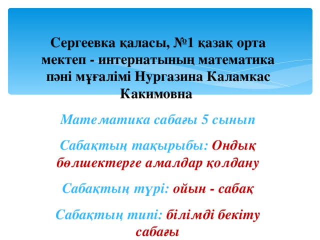 C ергеевка қаласы, №1 қазақ орта мектеп - интернатының математика пәні мұғалімі Нургазина Каламкас Какимовна  Математика сабағы 5 сынып Сабақтың тақырыбы: Ондық бөлшектерге амалдар қолдану Сабақтың түрі: ойын - сабақ Сабақтың типі: білімді бекіту сабағы