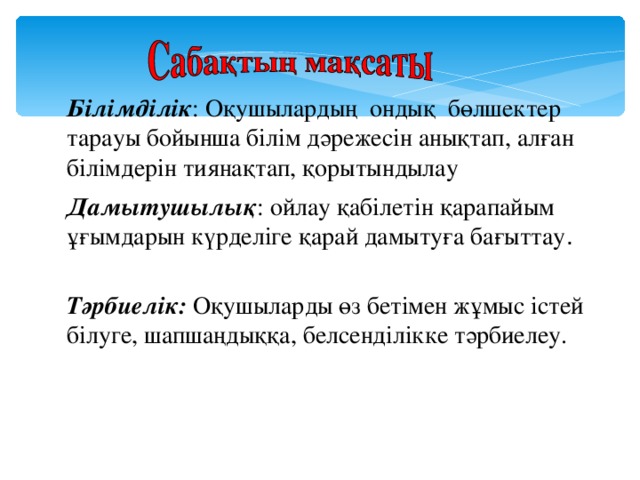 Білімділік : Оқушылардың ондық бөлшектер тарауы бойынша білім дәрежесін анықтап, алған білімдерін тиянақтап, қорытындылау Дамытушылық : ойлау қабілетін қарапайым ұғымдарын күрделіге қарай дамытуға бағыттау . Тәрбиелік: Оқушыларды өз бетімен жұмыс істей білуге, шапшаңдыққа, белсенділікке тәрбиелеу.