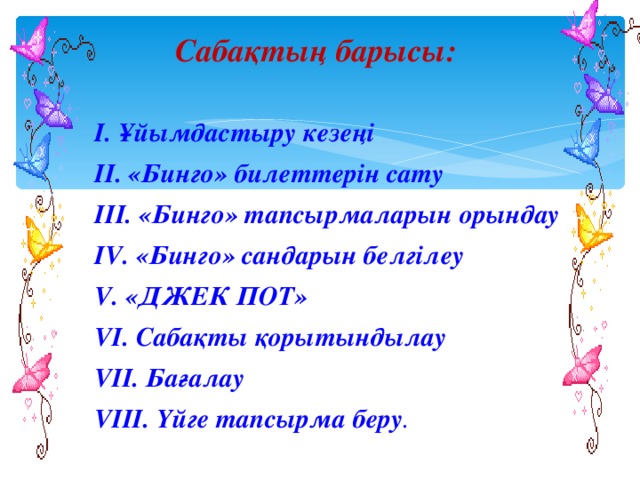 Сабақтың барысы:   І. Ұйымдастыру кезеңі ІІ. «Бинго» билеттерін сату ІІІ. «Бинго» тапсырмаларын орындау ІV. «Бинго» сандарын белгілеу V. «ДЖЕК ПОТ» VI. Сабақты қорытындылау VII. Бағалау VIII. Үйге тапсырма беру .