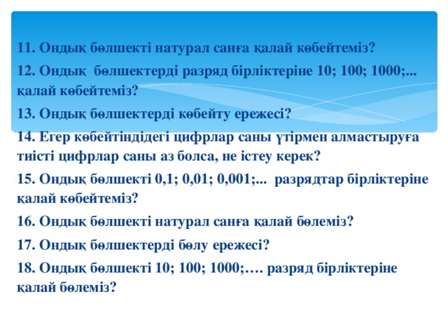 11. Ондық бөлшекті натурал санға қалай көбейтеміз? 12. Ондық бөлшектерді разряд бірліктеріне 10; 100; 1000;... қалай көбейтеміз? 13. Ондық бөлшектерді көбейту ережесі? 14. Егер көбейтіндідегі цифрлар саны үтірмен алмастыруға тиісті цифрлар саны аз болса, не істеу керек? 15. Ондық бөлшекті 0,1; 0,01; 0,001;... разрядтар бірліктеріне қалай көбейтеміз? 16. Ондық бөлшекті натурал санға қалай бөлеміз? 17. Ондық бөлшектерді бөлу ережесі? 18. Ондық бөлшекті 10; 100; 1000;…. разряд бірліктеріне қалай бөлеміз?