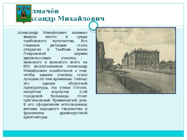 Толмачёв  Александр Михайлович   Александр Михайлович занимал видное место в среде тамбовского купечества. Его главным детищем стало открытие в Тамбове возле Покровской церкви двухклассовых училищ - мужского и женского всего на 800 воспитанников. Александр Михайлович позаботился о том, чтобы здание училищ стало лучшим по тем временам. Сейчас это здание областной прокуратуры. На улице Гоголя, напротив корпусов 2-ой городской больницы стоит оригинальный бревенчатый дом. В его оформлении использованы мотивы народного творчества и фрагменты древнерусской архитектуры.