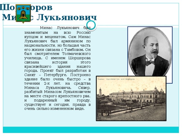 Шоршоров  Минас Лукьянович  Минас Лукьянович был знаменитым на всю Россию купцом и меценатом. Сам Минас Лукьянович был армянином по национальности, но большая часть его жизни связана с Тамбовом. Он был смотрителем Толмачевского училища. С именем Шоршорова связана история этого красивейшего здания нашего города. Проект был разработан в Санкт – Петербурге. Построено здание было очень быстро – в течении 2-х лет, на средства Минаса Лукьяновича. Сквер, разбитый Минасом Лукьяновичем на месте старого крепостного рва, и подаренный им городу, существует и сегодня, правда в очень сильно измененном виде.