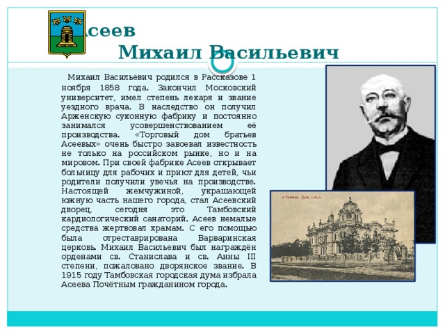 Асеев  Михаил Васильевич    Михаил Васильевич родился в Рассказове 1 ноября 1858 года. Закончил Московский университет, имел степень лекаря и звание уездного врача. В наследство он получил Арженскую суконную фабрику и постоянно занимался усовершенствованием её производства. «Торговый дом братьев Асеевых» очень быстро завоевал известность не только на российском рынке, но и на мировом. При своей фабрике Асеев открывает больницу для рабочих и приют для детей, чьи родители получили увечья на производстве. Настоящей жемчужиной, украшающей южную часть нашего города, стал Асеевский дворец, сегодня это Тамбовский кардиологический санаторий. Асеев немалые средства жертвовал храмам. С его помощью была отреставрирована Варваринская церковь. Михаил Васильевич был награждён орденами св. Станислава и св. Анны III степени, пожаловано дворянское звание. В 1915 году Тамбовская городская дума избрала Асеева Почётным гражданином города.