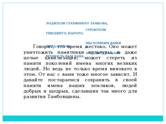 Родители старинного Тамбова,  Строители ушедшего, былого,  Мы помним ваши лица, имена…  За щедрость вашу вечность вам дана.  Говорят, что время жестоко. Оно может уничтожить памятники культуры, и даже целые цивилизации; может стереть из памяти поколений имена многих великих людей. Но ведь не только время виновато в этом. От нас с вами тоже многое зависит. И давайте постараемся сохранить в своей памяти имена наших земляков, людей добрых и щедрых, сделавших так много для развития Тамбовщины.