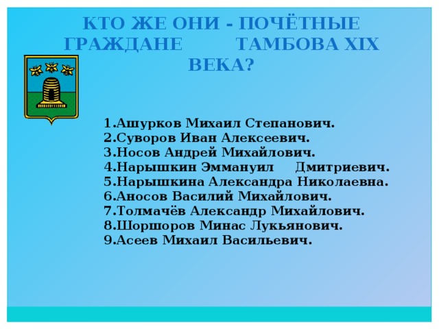 Кто же они - почётные граждане Тамбова XIX века? 1.Ашурков Михаил Степанович. 2.Суворов Иван Алексеевич. 3.Носов Андрей Михайлович. 4.Нарышкин Эммануил Дмитриевич. 5.Нарышкина Александра Николаевна. 6.Аносов Василий Михайлович. 7.Толмачёв Александр Михайлович. 8.Шоршоров Минас Лукьянович. 9.Асеев Михаил Васильевич.