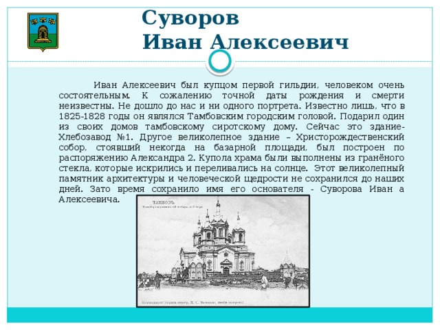 Суворов  Иван Алексеевич  Иван Алексеевич был купцом первой гильдии, человеком очень состоятельным. К сожалению точной даты рождения и смерти неизвестны. Не дошло до нас и ни одного портрета. Известно лишь, что в 1825-1828 годы он являлся Тамбовским городским головой. Подарил один из своих домов тамбовскому сиротскому дому. Сейчас это здание- Хлебозавод №1. Другое великолепное здание – Христорождественский собор, стоявший некогда на базарной площади, был построен по распоряжению Александра 2. Купола храма были выполнены из гранёного стекла, которые искрились и переливались на солнце. Этот великолепный памятник архитектуры и человеческой щедрости не сохранился до наших дней. Зато время сохранило имя его основателя - Суворова Иван а Алексеевича.