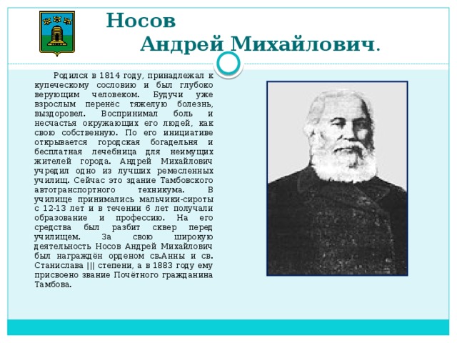 Носов  Андрей Михайлович .  Родился в 1814 году, принадлежал к купеческому сословию и был глубоко верующим человеком. Будучи уже взрослым перенёс тяжелую болезнь, выздоровел. Воспринимал боль и несчастья окружающих его людей, как свою собственную. По его инициативе открывается городская богадельня и бесплатная лечебница для неимущих жителей города. Андрей Михайлович учредил одно из лучших ремесленных училищ. Сейчас это здание Тамбовского автотранспортного техникума. В училище принимались мальчики-сироты с 12-13 лет и в течении 6 лет получали образование и профессию. На его средства был разбит сквер перед училищем. За свою широкую деятельность Носов Андрей Михайлович был награждён орденом св.Анны и св. Станислава ||| степени, а в 1883 году ему присвоено звание Почётного гражданина Тамбова.