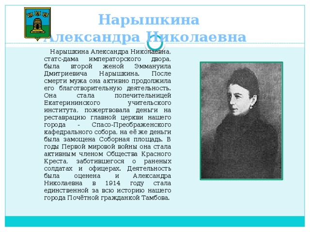 Нарышкина  Александра Николаевна  Нарышкина Александра Николаевна, статс-дама императорского двора, была второй женой Эммануила Дмитриевича Нарышкина. После смерти мужа она активно продолжила его благотворительную деятельность. Она стала попечительницей Екатерининского учительского института, пожертвовала деньги на реставрацию главной церкви нашего города - Спасо-Преображенского кафедрального собора, на её же деньги была замощена Соборная площадь. В годы Первой мировой войны она стала активным членом Общества Красного Креста, заботившегося о раненых солдатах и офицерах. Деятельность была оценена и Александра Николаевна в 1914 году стала единственной за всю историю нашего города Почётной гражданкой Тамбова.