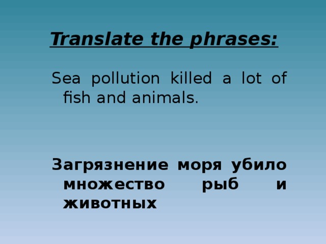 Translate the phrases: Sea pollution killed a lot of fish and animals. Загрязнение моря убило множество рыб и животных