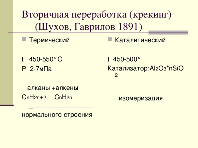 Вторичная переработка (крекинг)  (Шухов, Гаврилов 1891) Термический Каталитический t 450-550 °C P 2-7мПа  алканы +алкены С n H 2n + 2 С n H 2n _ ______________________ нормального строения t 450-500 ° Катализатор: AI 2 O 3 *nSiO 2  изомеризация