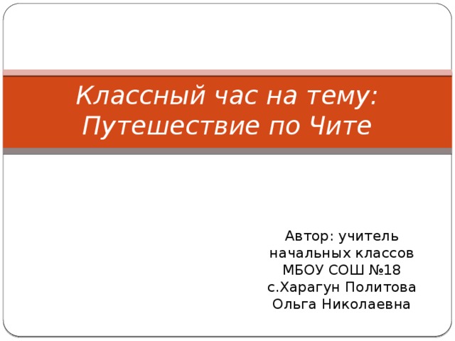 Классный час на тему: Путешествие по Чите Автор: учитель начальных классов МБОУ СОШ №18 с.Харагун Политова Ольга Николаевна