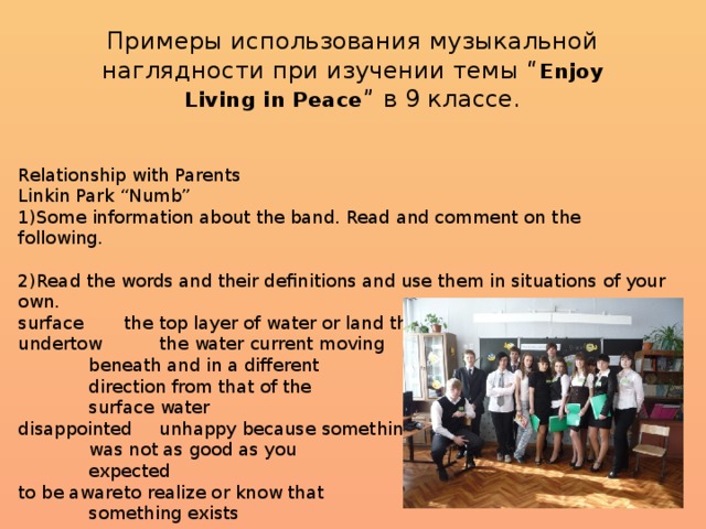 Примеры использования музыкальной наглядности при изучении темы “ Enjoy Living in Peace ” в 9 классе. Relationship with Parents Linkin Park “Numb” 1)Some information about the band. Read and comment on the following. 2)Read the words and their definitions and use them in situations of your own. surface   the top layer of water or land the water undertow   the water current moving   beneath and in a different   direction from that of the   surface water disappointed  unhappy because something   was not as good as you   expected to be aware  to realize or know that   something exists