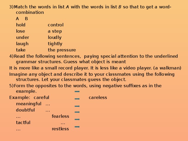 3)Match the words in list A with the words in list B so that to get a word-combination   A     B   hold    control   lose    a step   under    loudly   laugh    tightly   take    the pressure 4)Read the following sentences, paying special attention to the underlined grammar structures. Guess what object is meant It is more like a small record player. It is less like a video player. (a walkman) Imagine any object and describe it to your classmates using the following structures. Let your classmates guess the object. 5)Form the opposites to the words, using negative suffixes as in the example. Example:   careful  careless    meaningful  …    doubtful   …    …   fearless    tactful  …    …   restless