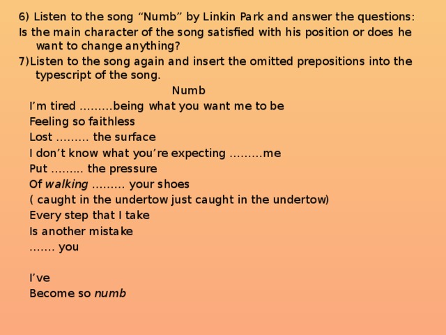 6) Listen to the song “Numb” by Linkin Park and answer the questions: Is the main character of the song satisfied with his position or does he want to change anything? 7)Listen to the song again and insert the omitted prepositions into the typescript of the song.  Numb  I’m tired ………being what you want me to be  Feeling so faithless  Lost ……… the surface  I don’t know what you’re expecting ………me  Put ……... the pressure  Of walking ……… your shoes   ( caught in the undertow just caught in the undertow)  Every step that I take  Is another mistake …… . you  I’ve  Become so numb
