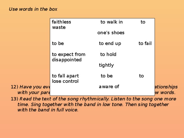 Use words in the box           12) Have you ever experienced the same problems in your relationships with your parents? Describe your relationships using the new words. 13) Read the text of the song rhythmically. Listen to the song one more time. Sing together with the band in low tone. Then sing together with the band in full voice. faithless to walk in to waste  one’s shoes to be to end up to fail to expect from to hold disappointed  tightly to fall apart to be to lose control  aware of