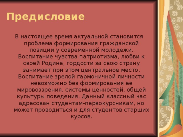 Предисловие В настоящее время актуальной становится проблема формирования гражданской позиции у современной молодежи. Воспитание чувства патриотизма, любви к своей Родине, гордости за свою страну занимает при этом центральное место. Воспитание зрелой гармоничной личности невозможно без формирования ее мировоззрения, системы ценностей, общей культуры поведения. Данный классный час адресован студентам-первокурсникам, но может проводиться и для студентов старших курсов.