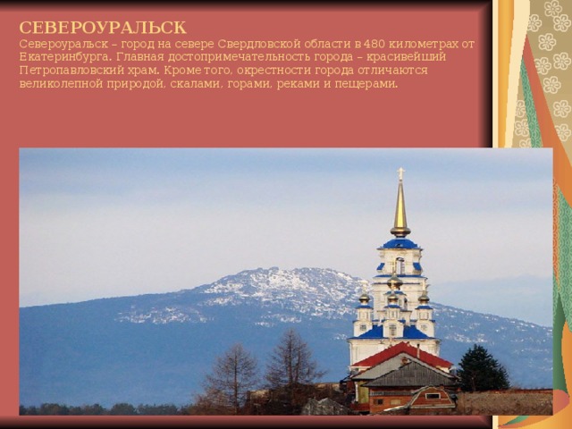 СЕВЕРОУРАЛЬСК  Североуральск – город на севере Свердловской области в 480 километрах от Екатеринбурга. Главная достопримечательность города – красивейший Петропавловский храм. Кроме того, окрестности города отличаются великолепной природой, скалами, горами, реками и пещерами.