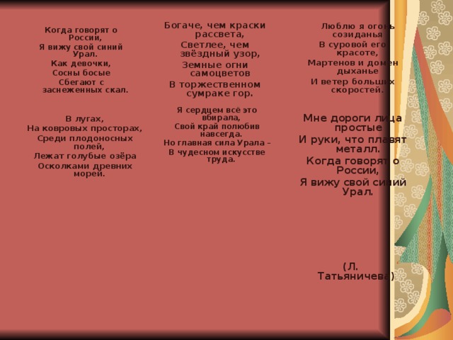   Богаче, чем краски рассвета, Светлее, чем звёздный узор, Земные огни самоцветов В торжественном сумраке гор.   Люблю я огонь созиданья В суровой его красоте, Мартенов и домен дыханье И ветер больших скоростей.   Когда говорят о России, Я вижу свой синий Урал. Как девочки, Сосны босые Сбегают с заснеженных скал.    Я сердцем всё это вбирала, Свой край полюбив навсегда. Но главная сила Урала – В чудесном искусстве труда.     В лугах, На ковровых просторах, Среди плодоносных полей, Лежат голубые озёра Осколками древних морей.   Мне дороги лица простые И руки, что плавят металл. Когда говорят о России, Я вижу свой синий Урал.  (Л. Татьяничева)