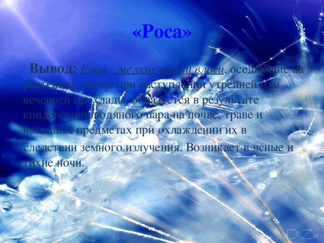 «Роса»  Вывод:  Роса - мелкие капли влаги , оседающие на растениях, почве при наступлении утренней или вечерней прохлады, образуется в результате конденсации водяного пара на почве, траве и наземных предметах при охлаждении их в  следствии земного излучения. Возникает в ясные и тихие ночи.