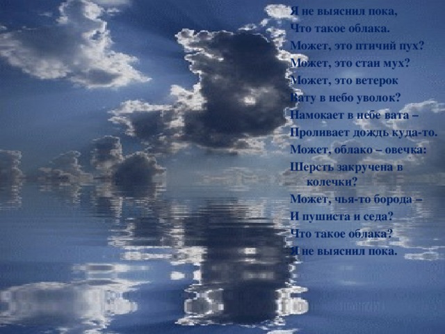 Я не выяснил пока, Что такое облака. Может, это птичий пух? Может, это стаи мух? Может, это ветерок Вату в небо уволок? Намокает в небе вата – Проливает дождь куда-то. Может, облако – овечка: Шерсть закручена в колечки? Может, чья-то борода – И пушиста и седа? Что такое облака? Я не выяснил пока.