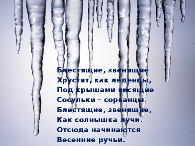 Блестящие, звенящие Хрустят, как леденцы, Под крышами висящие Сосульки – сорванцы. Блестящие, звенящие, Как солнышка лучи. Отсюда начинаются Весенние ручьи.