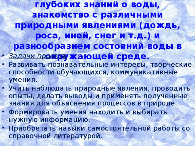 Цель проекта  - получение более глубоких знаний о воды,  знакомство с различными природными явлениями (дождь, роса, иней, снег и т.д.) и разнообразием состояний воды в окружающей среде.   Задачи проекта Развивать познавательные интересы, творческие способности обучающихся, коммуникативные умения. Учить наблюдать природные явления, проводить опыты, делать выводы и применять полученные знания для объяснения процессов в природе. Формировать умения находить и выбирать нужную информацию. Приобретать навыки самостоятельной работы со справочной литературой.