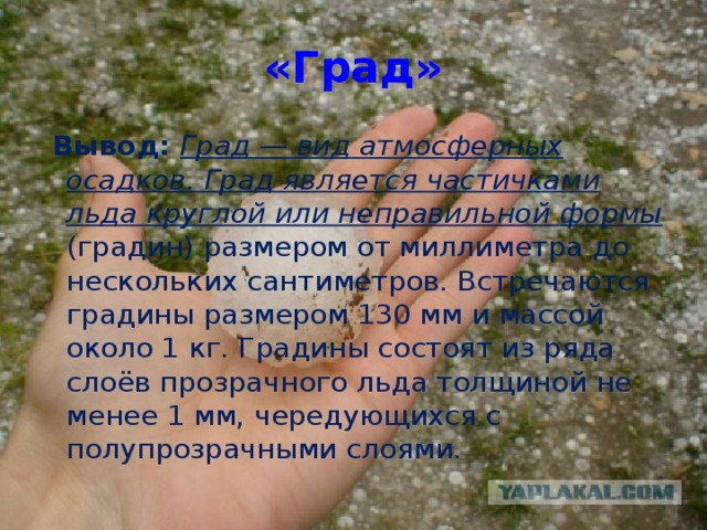 «Град»  Вывод: Град — вид атмосферных осадков. Град является частичками льда круглой или неправильной формы (градин) размером от миллиметра до нескольких сантиметров. Встречаются градины размером 130 мм и массой около 1 кг. Градины состоят из ряда слоёв прозрачного льда толщиной не менее 1 мм, чередующихся с полупрозрачными слоями.