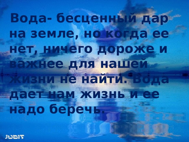 Вода- бесценный дар на земле, но когда ее нет, ничего дороже и важнее для нашей жизни не найти. Вода дает нам жизнь и ее надо беречь.