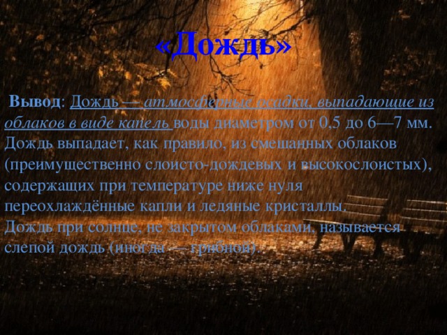 «Дождь»  Вывод : Дождь — атмосферные осадки, выпадающие из облаков в виде капель воды диаметром от 0,5 до 6—7 мм. Дождь выпадает, как правило, из смешанных облаков (преимущественно слоисто-дождевых и высокослоистых), содержащих при температуре ниже нуля переохлаждённые капли и ледяные кристаллы. Дождь при солнце, не закрытом облаками, называется слепой дождь (иногда — грибной).