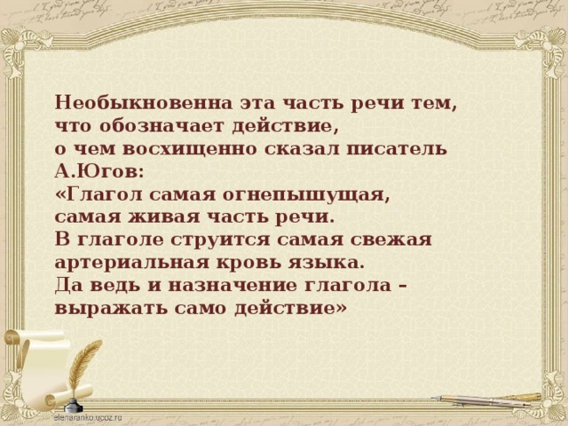 Необыкновенна эта часть речи тем, что обозначает действие, о чем восхищенно сказал писатель А.Югов: «Глагол самая огнепышущая, самая живая часть речи. В глаголе струится самая свежая артериальная кровь языка. Да ведь и назначение глагола – выражать само действие»