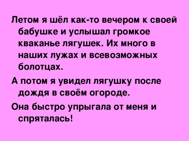 Летом я шёл как-то вечером к своей бабушке и услышал громкое кваканье лягушек. Их много в наших лужах и всевозможных болотцах. А потом я увидел лягушку после дождя в своём огороде. Она быстро упрыгала от меня и спряталась!