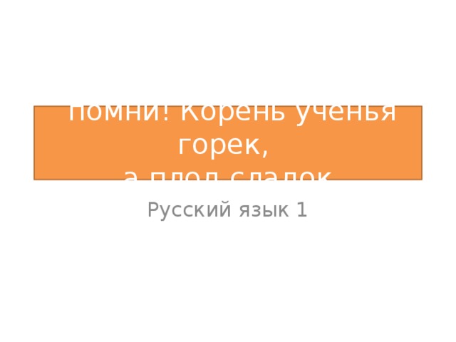 помни! Корень ученья горек,  а плод сладок Русский язык 1