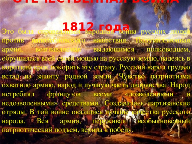 ОТЕЧЕСТВЕННАЯ ВОЙНА  1812 года Это была справедливая народная война русских людей против наполеоновского нашествия. Полумиллионная армия, возглавляемая выдающимся полководцем, обрушилась всей своей мощью на русскую землю, надеясь в короткий срок покорить эту страну. Русский народ грудью встал на защиту родной земли. Чувство патриотизма охватило армию, народ и лучшую часть дворянства. Народ истреблял французов всеми «дозволенными и недозволенными» средствами. Создавались партизанские отряды. В той войне оказались лучшие качества русского народа. Вся армия, переживая необыкновенный патриотический подъем, верила в победу.