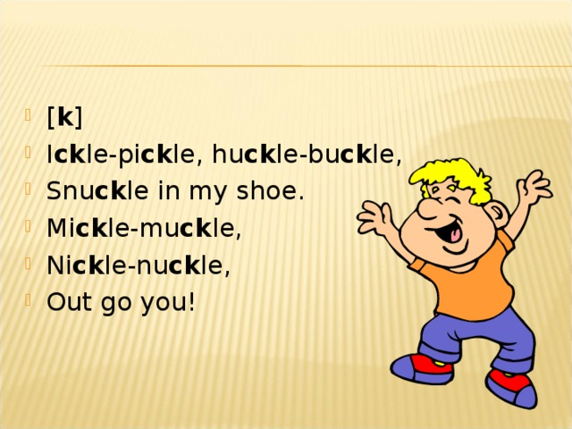 [ k ] I ck le-pi ck le, hu ck le-bu ck le, Snu ck le in my shoe. Mi ck le-mu ck le, Ni ck le-nu ck le, Out go you!