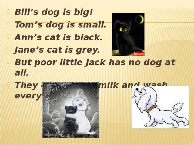 Bill’s dog is big! Tom’s dog is small. Ann’s cat is black. Jane’s cat is grey. But poor little Jack has no dog at all. They often drink milk and wash every day.